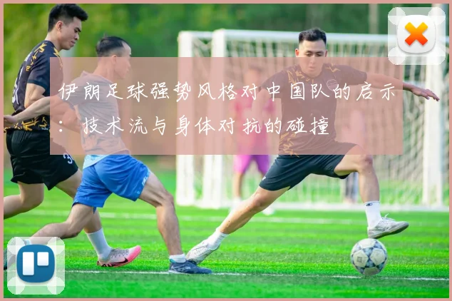 伊朗足球强势风格对中国队的启示：技术流与身体对抗的碰撞