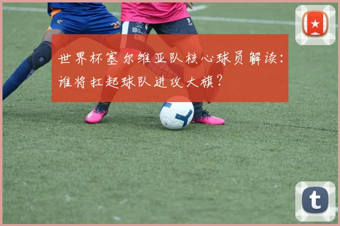 世界杯塞尔维亚队核心球员解读：谁将扛起球队进攻大旗？