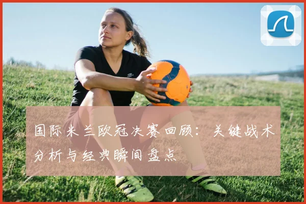 国际米兰欧冠决赛回顾：关键战术分析与经典瞬间盘点