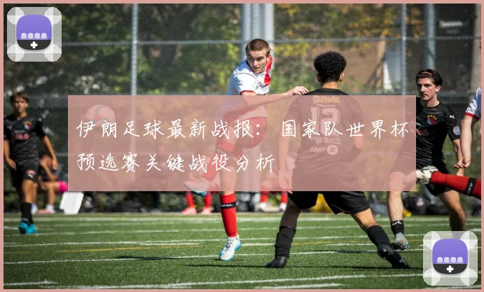 伊朗足球最新战报：国家队世界杯预选赛关键战役分析