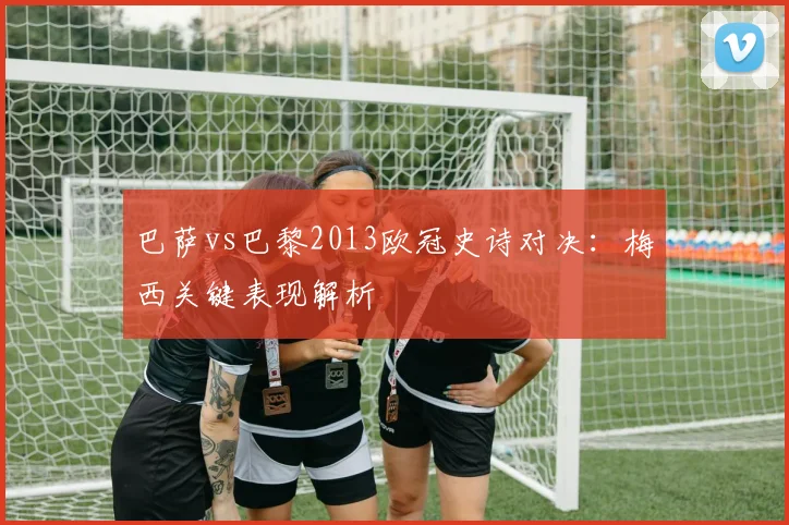 巴萨vs巴黎2013欧冠史诗对决：梅西关键表现解析