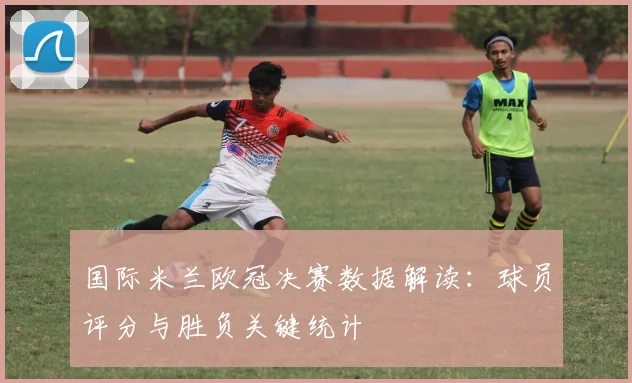 国际米兰欧冠决赛数据解读：球员评分与胜负关键统计