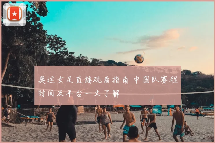 奥运女足直播观看指南 中国队赛程时间及平台一文了解